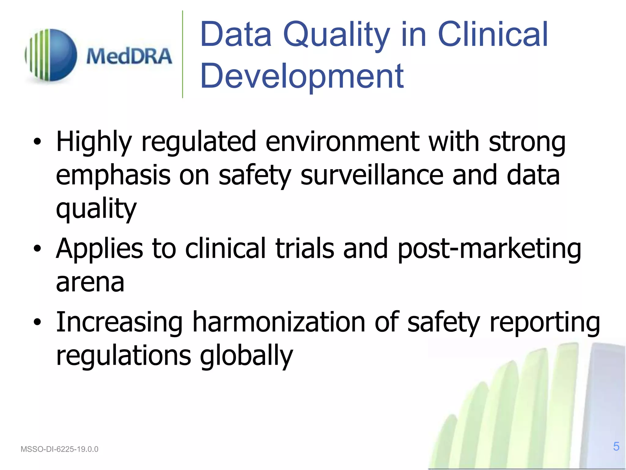 Data Quality in Clinical
Development
• Highly regulated environment with strong
emphasis on safety surveillance and data
quality
• Applies to clinical trials and post-marketing
arena
• Increasing harmonization of safety reporting
regulations globally
MSSO-DI-6225-19.0.0 5
 