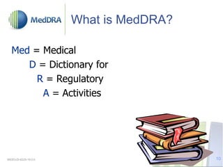 What is MedDRA?
Med = Medical
D = Dictionary for
R = Regulatory
A = Activities
MSSO-DI-6225-19.0.0 10
 