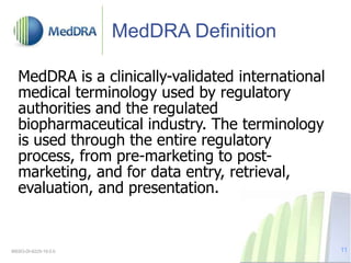 MedDRA Definition
MedDRA is a clinically-validated international
medical terminology used by regulatory
authorities and the regulated
biopharmaceutical industry. The terminology
is used through the entire regulatory
process, from pre-marketing to post-
marketing, and for data entry, retrieval,
evaluation, and presentation.
MSSO-DI-6225-19.0.0 11
 