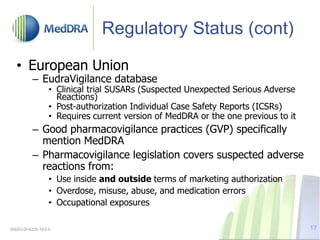 Regulatory Status (cont)
• European Union
– EudraVigilance database
• Clinical trial SUSARs (Suspected Unexpected Serious Adverse
Reactions)
• Post-authorization Individual Case Safety Reports (ICSRs)
• Requires current version of MedDRA or the one previous to it
– Good pharmacovigilance practices (GVP) specifically
mention MedDRA
– Pharmacovigilance legislation covers suspected adverse
reactions from:
• Use inside and outside terms of marketing authorization
• Overdose, misuse, abuse, and medication errors
• Occupational exposures
MSSO-DI-6225-19.0.0 17
 