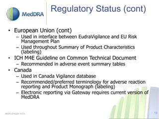 Regulatory Status (cont)
• European Union (cont)
– Used in interface between EudraVigilance and EU Risk
Management Plan
– Used throughout Summary of Product Characteristics
(labeling)
• ICH M4E Guideline on Common Technical Document
– Recommended in adverse event summary tables
• Canada
– Used in Canada Vigilance database
– Recommended/preferred terminology for adverse reaction
reporting and Product Monograph (labeling)
– Electronic reporting via Gateway requires current version of
MedDRA
MSSO-DI-6225-19.0.0 18
 