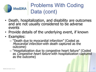 Problems With Coding
Data (cont)
• Death, hospitalization, and disability are outcomes
and are not usually considered to be adverse
events
• Provide details of the underlying event, if known
• Examples:
– “Death due to myocardial infarction” (Coded as
Myocardial infarction with death captured as the
outcome)
– “Hospitalization due to congestive heart failure” (Coded
as Congestive heart failure with hospitalization captured
as the outcome)
MSSO-DI-6225-19.0.0 23
 