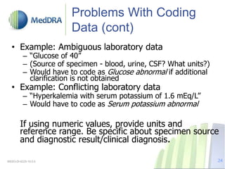 Problems With Coding
Data (cont)
• Example: Ambiguous laboratory data
– “Glucose of 40”
– (Source of specimen - blood, urine, CSF? What units?)
– Would have to code as Glucose abnormal if additional
clarification is not obtained
• Example: Conflicting laboratory data
– “Hyperkalemia with serum potassium of 1.6 mEq/L”
– Would have to code as Serum potassium abnormal
If using numeric values, provide units and
reference range. Be specific about specimen source
and diagnostic result/clinical diagnosis.
MSSO-DI-6225-19.0.0 24
 