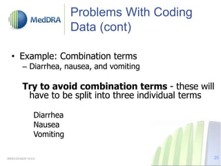 Problems With Coding
Data (cont)
• Example: Combination terms
– Diarrhea, nausea, and vomiting
Try to avoid combination terms - these will
have to be split into three individual terms
Diarrhea
Nausea
Vomiting
MSSO-DI-6225-19.0.0 25
 