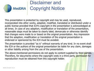 Disclaimer and
Copyright Notice
This presentation is protected by copyright and may be used, reproduced,
incorporated into other works, adapted, modified, translated or distributed under a
public license provided that ICH's copyright in the presentation is acknowledged at
all times. In case of any adaption, modification or translation of the presentation,
reasonable steps must be taken to clearly label, demarcate or otherwise identify
that changes were made to or based on the original presentation. Any impression
that the adaption, modification or translation of the original presentation is
endorsed or sponsored by the ICH must be avoided.
The presentation is provided "as is" without warranty of any kind. In no event shall
the ICH or the authors of the original presentation be liable for any claim, damages
or other liability arising from the use of the presentation.
The above-mentioned permissions do not apply to content supplied by third parties.
Therefore, for documents where the copyright vests in a third party, permission for
reproduction must be obtained from this copyright holder.
MSSO-DI-6225-19.0.0 3
 