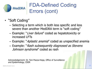 FDA-Defined Coding
Errors (cont)
• “Soft Coding”
– Selecting a term which is both less specific and less
severe than another MedDRA term is “soft coding”
– Example: “Liver failure” coded as hepatotoxicity or
increased LFTs
– Example: “Aplastic anemia” coded as unspecified anemia
– Example: “Rash subsequently diagnosed as Stevens
Johnson syndrome” coded as rash
Acknowledgement: Dr. Toni Piazza-Hepp, Office of Surveillance
and Epidemiology, CDER
MSSO-DI-6225-19.0.0 31
 