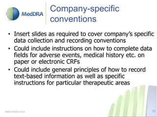 Company-specific
conventions
• Insert slides as required to cover company’s specific
data collection and recording conventions
• Could include instructions on how to complete data
fields for adverse events, medical history etc. on
paper or electronic CRFs
• Could include general principles of how to record
text-based information as well as specific
instructions for particular therapeutic areas
MSSO-DI-6225-19.0.0 33
 