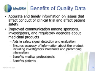 Benefits of Quality Data
• Accurate and timely information on issues that
affect conduct of clinical trial and affect patient
safety
• Improved communication among sponsors,
investigators, and regulatory agencies about
medicinal products
– Aids in safety signal detection and evaluation
– Ensures accuracy of information about the product
including investigators’ brochures and prescribing
information
– Benefits medical professionals
– Benefits patients
MSSO-DI-6225-19.0.0 34
 