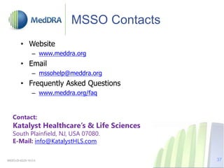 MSSO Contacts
• Website
– www.meddra.org
• Email
– mssohelp@meddra.org
• Frequently Asked Questions
– www.meddra.org/faq
MSSO-DI-6225-19.0.0 37
Contact:
Katalyst Healthcare’s & Life Sciences
South Plainfield, NJ, USA 07080.
E-Mail: info@KatalystHLS.com
 