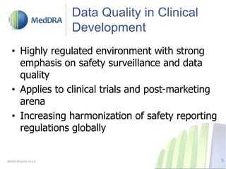 Data Quality in Clinical
Development
• Highly regulated environment with strong
emphasis on safety surveillance and data
quality
• Applies to clinical trials and post-marketing
arena
• Increasing harmonization of safety reporting
regulations globally
MSSO-DI-6225-19.0.0 5
 