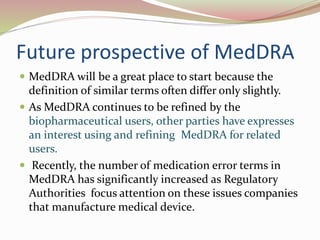Future prospective of MedDRA
 MedDRA will be a great place to start because the
definition of similar terms often differ only slightly.
 As MedDRA continues to be refined by the
biopharmaceutical users, other parties have expresses
an interest using and refining MedDRA for related
users.
 Recently, the number of medication error terms in
MedDRA has significantly increased as Regulatory
Authorities focus attention on these issues companies
that manufacture medical device.
 