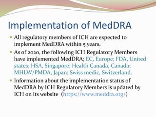 Implementation of MedDRA
 All regulatory members of ICH are expected to
implement MedDRA within 5 years.
 As of 2020, the following ICH Regulatory Members
have implemented MedDRA; EC, Europe; FDA, United
states; HSA, Singapore; Health Canada, Canada;
MHLW/PMDA, Japan; Swiss medic, Switzerland.
 Information about the implementation status of
MedDRA by ICH Regulatory Members is updated by
ICH on its website (https://www.meddra.org/)
 