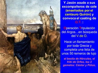 Y Jasón acude a sus excompañeros de cole  (enseñados por el centauro Quirón)  y convoca el casting de  O.T.  : O peración  T ripulación del Argos…en búsqueda del  V.de O. Hace un llamamiento por toda Grecia y completa una lista de unos 50 remeros de lujo   el bestia de Hércules, el friki de Orfeo, los 2 gemelos: Cástor y Pólux, … 