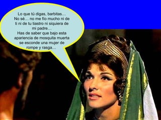 Lo que tú digas, barbitas… No sé… no me fío mucho ni de ti ni de tu tiastro ni siquiera de mi padre… Has de saber que bajo esta apariencia de mosquita muerta se esconde una mujer de rompe y rasga…  