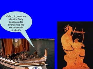 Orfeo, tío, márcate el  chiki-chiki  y despista a las sirenas que me encantan a la tripulación 