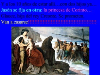 Y a los 10 años de estar allí…con dos hijos ya… Jasón se fija  en otra :   la princesa de Corinto…  Glauce, hija del rey Creonte. Se prometen.  Van a casarse !!!!!!!!!!!!!!!!!!!!!!!!!!!!!!!!!!!!!!!!!! 