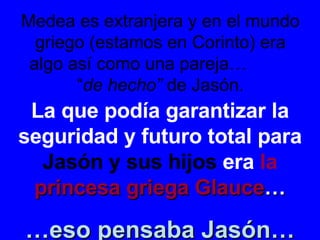 Medea es extranjera y en el mundo griego (estamos en Corinto) era algo así como una pareja…  “ de hecho”  de Jasón. La que podía garantizar la seguridad y futuro total para  Jasón y sus hijos  era  la  princesa griega Glauce … … eso pensaba Jasón… 
