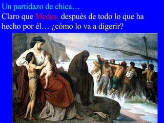 Un partidazo de chica… Claro que   Medea ,  después de todo lo que ha hecho por él…   ¿cómo lo va a digerir?  