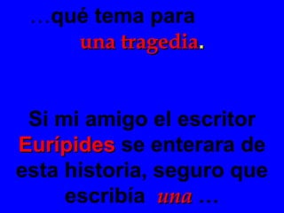 … qué tema para  una tragedia . Si mi amigo el escritor  Eurípides   se enterara de esta historia, seguro que escribía  una  … 