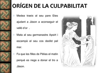 ORÍGEN DE LA CULPABILITATORÍGEN DE LA CULPABILITAT
o Medea traeix al seu pare Etes
ajudant a Jàson a aconseguir el
velló d’or .
o Mata al seu germanastre Apsirt i
escampà el seu cos desfet pel
mar.
o Fa que les filles de Pèlias el matin
perquè es nega a donar el tro a
Jàson.
 