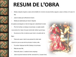 RESUM DE L’OBRARESUM DE L’OBRA
o Medea, després d’ajudar a Jason amb el betlló d’or i de trair a la seva familia, segueix a Jason a Grècia, s’hi casa i té
fills.
o Jason la deixa per la filla del rei Creont.
o Medea,és desterrada per Creont. Després
de suplicar aconsegueix un dia de marge per a abandonar la ciutat.
o Pla: fer-li arribar un obsequi a la princesa: un peple (vestit)
i una corona d’or. Quan s’ho posi morirà ella i tothom que la toqui.
o Es procura un lloc on estar-se quan marxi: a la patria del rei
Egeu.
o Parla amb Jason, dient-li que pensant-ho millor està
d’acord en que es casi amb la princesa i la deixi a ella.
o Fa arribar mitjançant els fills l’obsequi a la princesa.
o Mata als seus fills.
o Parla amb Jason. Li explica la seva venjança.
o Jàson és privat d’enterrar els fills i lamentant-ho, s’acaba l’obra.
 