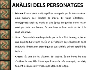 ANÀLISI DELS PERSONATGESANÀLISI DELS PERSONATGES
o Medea: És una dona molt orgullosa coneguda per la seva saviesa i
amb rumors que practica la màgia. Es troba ultratjada i
menyspreada pel seu marit en una època en que les dones estan
molt per sota dels homes. És una dona amb un caràcter fort i és
molt venjativa.
o Jàson: Deixa a Medea després de portar-la a Grècia malgrat tot el
que aquesta ha fet per ell. És un personatge que gaudeix de bona
reputació i intenta fer creure que es casa amb la princesa pel bé de
tothom.
o Creont: És una de les víctimes de Medea. És un home bo que
s’estima la seva filla i fa el que li sembla més assenyat, per això,
tement les ànsies de venjança de Medea, la fa fora.
 