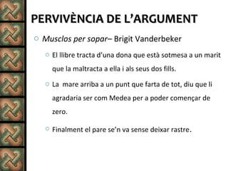 PERVIVÈNCIA DE L’ARGUMENTPERVIVÈNCIA DE L’ARGUMENT
o Musclos per sopar– Brigit Vanderbeker
o El llibre tracta d’una dona que està sotmesa a un marit
que la maltracta a ella i als seus dos fills.
o La mare arriba a un punt que farta de tot, diu que li
agradaria ser com Medea per a poder començar de
zero.
o Finalment el pare se’n va sense deixar rastre.
 