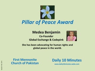 Pillar of Peace Award
Medea Benjamin

Co-Founder
Global Exchange & Codepink

Issued in Feb 2014

She has been advocating for human rights and
global peace in the world.

First Mennonite
Church of Pakistan

Daily 10 Minutes
www.daily10minutes.webs.com

 