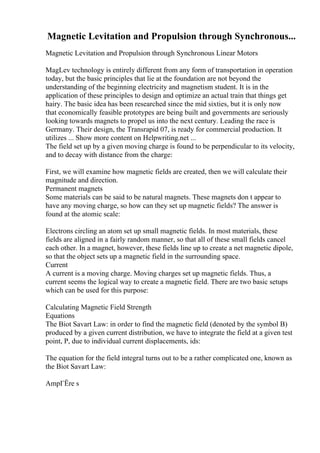 Magnetic Levitation and Propulsion through Synchronous...
Magnetic Levitation and Propulsion through Synchronous Linear Motors
MagLev technology is entirely different from any form of transportation in operation
today, but the basic principles that lie at the foundation are not beyond the
understanding of the beginning electricity and magnetism student. It is in the
application of these principles to design and optimize an actual train that things get
hairy. The basic idea has been researched since the mid sixties, but it is only now
that economically feasible prototypes are being built and governments are seriously
looking towards magnets to propel us into the next century. Leading the race is
Germany. Their design, the Transrapid 07, is ready for commercial production. It
utilizes ... Show more content on Helpwriting.net ...
The field set up by a given moving charge is found to be perpendicular to its velocity,
and to decay with distance from the charge:
First, we will examine how magnetic fields are created, then we will calculate their
magnitude and direction.
Permanent magnets
Some materials can be said to be natural magnets. These magnets don t appear to
have any moving charge, so how can they set up magnetic fields? The answer is
found at the atomic scale:
Electrons circling an atom set up small magnetic fields. In most materials, these
fields are aligned in a fairly random manner, so that all of these small fields cancel
each other. In a magnet, however, these fields line up to create a net magnetic dipole,
so that the object sets up a magnetic field in the surrounding space.
Current
A current is a moving charge. Moving charges set up magnetic fields. Thus, a
current seems the logical way to create a magnetic field. There are two basic setups
which can be used for this purpose:
Calculating Magnetic Field Strength
Equations
The Biot Savart Law: in order to find the magnetic field (denoted by the symbol B)
produced by a given current distribution, we have to integrate the field at a given test
point, P, due to individual current displacements, ids:
The equation for the field integral turns out to be a rather complicated one, known as
the Biot Savart Law:
AmpГЁre s
 