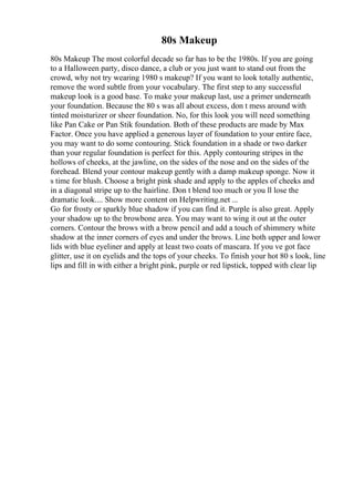 80s Makeup
80s Makeup The most colorful decade so far has to be the 1980s. If you are going
to a Halloween party, disco dance, a club or you just want to stand out from the
crowd, why not try wearing 1980 s makeup? If you want to look totally authentic,
remove the word subtle from your vocabulary. The first step to any successful
makeup look is a good base. To make your makeup last, use a primer underneath
your foundation. Because the 80 s was all about excess, don t mess around with
tinted moisturizer or sheer foundation. No, for this look you will need something
like Pan Cake or Pan Stik foundation. Both of these products are made by Max
Factor. Once you have applied a generous layer of foundation to your entire face,
you may want to do some contouring. Stick foundation in a shade or two darker
than your regular foundation is perfect for this. Apply contouring stripes in the
hollows of cheeks, at the jawline, on the sides of the nose and on the sides of the
forehead. Blend your contour makeup gently with a damp makeup sponge. Now it
s time for blush. Choose a bright pink shade and apply to the apples of cheeks and
in a diagonal stripe up to the hairline. Don t blend too much or you ll lose the
dramatic look.... Show more content on Helpwriting.net ...
Go for frosty or sparkly blue shadow if you can find it. Purple is also great. Apply
your shadow up to the browbone area. You may want to wing it out at the outer
corners. Contour the brows with a brow pencil and add a touch of shimmery white
shadow at the inner corners of eyes and under the brows. Line both upper and lower
lids with blue eyeliner and apply at least two coats of mascara. If you ve got face
glitter, use it on eyelids and the tops of your cheeks. To finish your hot 80 s look, line
lips and fill in with either a bright pink, purple or red lipstick, topped with clear lip
 