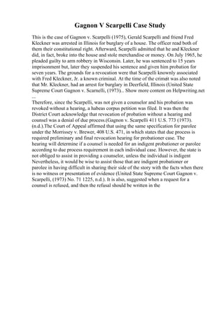 Gagnon V Scarpelli Case Study
This is the case of Gagnon v. Scarpelli (1975), Gerald Scarpelli and friend Fred
Kleckner was arrested in Illinois for burglary of a house. The officer read both of
them their constitutional right. Afterward, Scarpelli admitted that he and Kleckner
did, in fact, broke into the house and stole merchandise or money. On July 1965, he
pleaded guilty to arm robbery in Wisconsin. Later, he was sentenced to 15 years
imprisonment but, later they suspended his sentence and given him probation for
seven years. The grounds for a revocation were that Scarpelli knownly associated
with Fred Kleckner, Jr. a known criminal. At the time of the crimeit was also noted
that Mr. Kleckner, had an arrest for burglary in Deerfield, Illinois (United State
Supreme Court Gagnon v. Scarnelli, (1973)... Show more content on Helpwriting.net
...
Therefore, since the Scarpelli, was not given a counselor and his probation was
revoked without a hearing, a habeas corpus petition was filed. It was then the
District Court acknowledge that revocation of probation without a hearing and
counsel was a denial of due process.(Gagnon v. Scarpelli 411 U.S. 773 (1973).
(n.d.).The Court of Appeal affirmed that using the same specification for parolee
under the Morrissey v. Brewer, 408 U.S. 471, in which states that due process is
required preliminary and final revocation hearing for probationer case. The
hearing will determine if a counsel is needed for an indigent probationer or parolee
according to due process requirement in each individual case. However, the state is
not obliged to assist in providing a counselor, unless the individual is indigent
Nevertheless, it would be wise to assist those that are indigent probationer or
parolee in having difficult in sharing their side of the story with the facts when there
is no witness or presentation of evidence (United State Supreme Court Gagnon v.
Scarpelli, (1973) No. 71 1225, n.d.). It is also, suggested when a request for a
counsel is refused, and then the refusal should be written in the
 