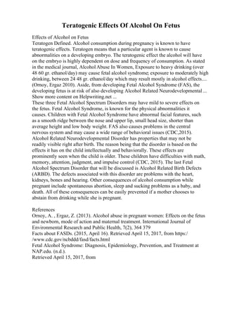 Teratogenic Effects Of Alcohol On Fetus
Effects of Alcohol on Fetus
Teratogen Defined. Alcohol consumption during pregnancy is known to have
teratogenic effects. Teratogen means that a particular agent is known to cause
abnormalities on a developing embryo. The teratogenic effect the alcohol will have
on the embryo is highly dependent on dose and frequency of consumption. As stated
in the medical journal, Alcohol Abuse In Women, Exposure to heavy drinking (over
48 60 gr. ethanol/day) may cause fetal alcohol syndrome; exposure to moderately high
drinking, between 24 48 gr. ethanol/day which may result mostly in alcohol effects....
(Ornoy, Ergaz 2010). Aside, from developing Fetal Alcohol Syndrome (FAS), the
developing fetus is at risk of also developing Alcohol Related Neurodevelopmental ...
Show more content on Helpwriting.net ...
These three Fetal Alcohol Spectrum Disorders may have mild to severe effects on
the fetus. Fetal Alcohol Syndrome, is known for the physical abnormalities it
causes. Children with Fetal Alcohol Syndrome have abnormal facial features, such
as a smooth ridge between the nose and upper lip, small head size, shorter than
average height and low body weight. FAS also causes problems in the central
nervous system and may cause a wide range of behavioral issues (CDC,2015).
Alcohol Related Neurodevelopmental Disorder has properties that may not be
readily visible right after birth. The reason being that the disorder is based on the
effects it has on the child intellectually and behaviorally. These effects are
prominently seen when the child is older. These children have difficulties with math,
memory, attention, judgment, and impulse control (CDC, 2015). The last Fetal
Alcohol Spectrum Disorder that will be discussed is Alcohol Related Birth Defects
(ARBD). The defects associated with this disorder are problems with the heart,
kidneys, bones and hearing. Other consequences of alcohol consumption while
pregnant include spontaneous abortion, sleep and sucking problems as a baby, and
death. All of these consequences can be easily prevented if a mother chooses to
abstain from drinking while she is pregnant.
References
Ornoy, A. , Ergaz, Z. (2013). Alcohol abuse in pregnant women: Effects on the fetus
and newborn, mode of action and maternal treatment. International Journal of
Environmental Research and Public Health, 7(2), 364 379
Facts about FASDs. (2015, April 16). Retrieved April 15, 2017, from https:/
/www.cdc.gov/ncbddd/fasd/facts.html
Fetal Alcohol Syndrome: Diagnosis, Epidemiology, Prevention, and Treatment at
NAP.edu. (n.d.).
Retrieved April 15, 2017, from
 