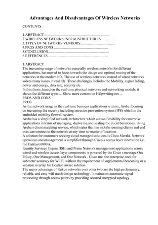 Advantages And Disadvantages Of Wireless Networks
CONTENTS
1.ABSTRACT.........................................................................
2.WIRELESS NETWORKS INFRAUSTRUCTURES.................
3.TYPES OF NETWORKS VENDORS........................................
4.PROS AND CONS ............................................................
5.CONCLUSION....................................................................
6.REFERENCES...................................................................
1.ABSTRACT
The increasing usage of networks especially wireless networks for different
applications, has moved to focus towards the design and optimal routing of the
networks in the modern life. The use of wireless networks instead of wired networks
solves many issues in real life. These challenges includes the Mobility, signal fading,
power and energy, data rate, security etc.
In this thesis, based on the real time physical networks and networking models, it
shows the different types ... Show more content on Helpwriting.net ...
PROS AND CONS
PROS
As the network usage in the real time business applications is more, Aruba focusing
on increasing the security including intrusion prevention system (IPS) which is the
embedded mobility firewall system.
Aruba has a simplified network architecture which allows flexibility for enterprise
applications in terms of managing, deploying and scaling the client businesses. Using
Aruba s client matching service, which states that the mobile roaming clients and end
uses can connect to the network at any time no matter of location.
A solution for customers seeking cloud managed solutions is Cisco Meraki. Network
operations and management is simplified through Cisco s access layer innovation i.e.,
the Catalyst 6800ia.
Identity Services Engine (ISE) and Prime Network management applications across
wired and wireless access layer components is powered by the Cisco s message One
Policy, One Management, and One Network . Cisco met the enterprise need for
submeter accuracy for Wi Fi, without the requirement of supplemental beaconing or a
separate overlay for location aware solution.
The major advantage of Rukus networks over other two are the high performance,
reliable, and easy wifi mesh design technology. It maintains automatic signal
processing through access points by providing secured encrypted topology
 