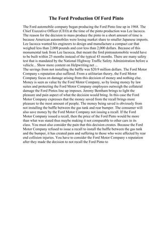 The Ford Production Of Ford Pinto
The Ford automobile company began producing the Ford Pinto line up in 1968. The
Chief Executive Officer (CEO) at the time of the pinto production was Lee Iacocca.
The reason for the decision to mass produce the pinto in a short amount of time is
because American automobiles were losing market share to smaller Japanese imports.
Lee Iacocca wanted his engineers to design and manufacture a compact car that
weighed less than 2,000 pounds and cost less than 2,000 dollars. Because of this
monumental task from Lee Iacocca, that meant the ford pintoautomobile would have
to be built within 25 months instead of the typical 43 months. There are many safety
test that is mandated by the National Highway Traffic Safety Administration before a
vehicle... Show more content on Helpwriting.net ...
The savings from not installing the baffle was $20.9 million dollars. The Ford Motor
Company s reputation also suffered. From a utilitarian theory, the Ford Motor
Company focus on damage arising from this decision of money and nothing else.
Money is seen as value by the Ford Motor Company, so by losing money by law
suites and protecting the Ford Motor Company employees outweigh the collateral
damage the Ford Pintos line up imposes. Jeremy Bentham brings to light the
pleasure and pain aspect of what the decision would bring. In this case the Ford
Motor Company expresses that the money saved from the recall brings more
pleasure to the most amount of people. The money being saved is obviously from
not installing the baffle between the gas tank and rear bumper. The consumer will
also save money by the Ford Motor Company not issuing a recall. If the Ford
Motor Company issued a recall, then the price of the Ford Pinto would be more
than what was stated thus maybe making it not comparable to other cars in its
class. You must also consider the pain that this decision creates. Because the Ford
Motor Company refused to issue a recall to install the baffle between the gas tank
and the bumper, it has created pain and suffering to those who were affected by rear
end collision injuries. You have to consider the Ford Motor Company s reputation
after they made the decision to not recall the Ford Pinto to
 