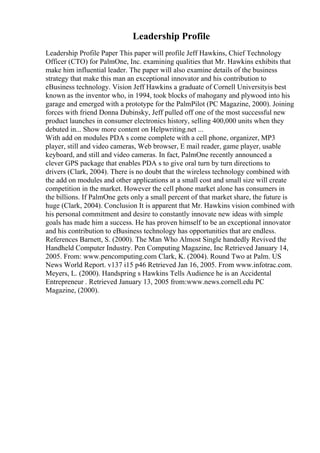Leadership Profile
Leadership Profile Paper This paper will profile Jeff Hawkins, Chief Technology
Officer (CTO) for PalmOne, Inc. examining qualities that Mr. Hawkins exhibits that
make him influential leader. The paper will also examine details of the business
strategy that make this man an exceptional innovator and his contribution to
eBusiness technology. Vision Jeff Hawkins a graduate of Cornell Universityis best
known as the inventor who, in 1994, took blocks of mahogany and plywood into his
garage and emerged with a prototype for the PalmPilot (PC Magazine, 2000). Joining
forces with friend Donna Dubinsky, Jeff pulled off one of the most successful new
product launches in consumer electronics history, selling 400,000 units when they
debuted in... Show more content on Helpwriting.net ...
With add on modules PDA s come complete with a cell phone, organizer, MP3
player, still and video cameras, Web browser, E mail reader, game player, usable
keyboard, and still and video cameras. In fact, PalmOne recently announced a
clever GPS package that enables PDA s to give oral turn by turn directions to
drivers (Clark, 2004). There is no doubt that the wireless technology combined with
the add on modules and other applications at a small cost and small size will create
competition in the market. However the cell phone market alone has consumers in
the billions. If PalmOne gets only a small percent of that market share, the future is
huge (Clark, 2004). Conclusion It is apparent that Mr. Hawkins vision combined with
his personal commitment and desire to constantly innovate new ideas with simple
goals has made him a success. He has proven himself to be an exceptional innovator
and his contribution to eBusiness technology has opportunities that are endless.
References Barnett, S. (2000). The Man Who Almost Single handedly Revived the
Handheld Computer Industry. Pen Computing Magazine, Inc Retrieved January 14,
2005. From: www.pencomputing.com Clark, K. (2004). Round Two at Palm. US
News World Report. v137 i15 p46 Retrieved Jan 16, 2005. From www.infotrac.com.
Meyers, L. (2000). Handspring s Hawkins Tells Audience he is an Accidental
Entrepreneur . Retrieved January 13, 2005 from:www.news.cornell.edu PC
Magazine, (2000).
 