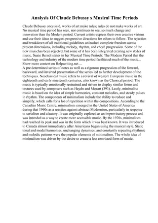 Analysis Of Claude Debussy s Musical Time Periods
Claude Debussy once said, works of art make rules; rules do not make works of art.
No musical time period has seen, nor continues to see, so much change and
innovation than the Modern period. Current artists express their own creative visions
and use their ideas to suggest progressive directions for others to follow. The rejection
and breakdown of all traditional guidelines unleashed complete freedom across
present dimensions, including melody, rhythm, and chord progression. Some of the
new musichas been rejected, but some of it has been integrated creating new styles of
music. Suzie Berndt states in her Musical Time Periods: The Modern Period that the
technology and industry of the modern time period facilitated much of the music...
Show more content on Helpwriting.net ...
A pre determined series of notes as well as a rigorous progression of the forward,
backward, and inverted presentation of the series led to further development of the
techniques. Neoclassical music refers to a revival of western European music in the
eighteenth and early nineteenth centuries, also known as the Classical period. The
music is typically emotionally restrained and strives to display similar forms and
textures used by composers such as Haydn and Mozart (393). Lastly, minimalist
music is based on the idea of simple harmonies, constant melodies, and steady pulses
in rhythm. The components of minimalism include the ability to reduce and
simplify, which calls for a lot of repetition within the compositions. According to the
Canadian Music Centre, minimalism emerged in the United States of America
during that 1960s as a reaction against abstract Modernism, particularly in response
to serialism and aleatory. It was originally explored as an improvisatory process and
was intended as a way to create more accessible music. By the 1970s, minimalism
had reached its peak and was in the form which it was best known. It was introduced
to Canada almost immediately after Americans began using the musical style. Static
tonal and modal harmonies, unchanging dynamics, and constantly repeating rhythmic
and melodic patterns were the popular elements of minimalism. The whole idea of
minimalism was driven by the desire to create a less restricted form of music.
 