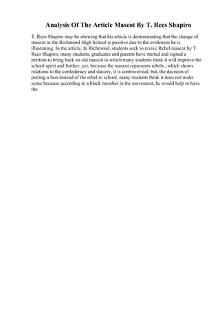 Analysis Of The Article Mascot By T. Rees Shapiro
T. Rees Shapiro may be showing that his article is demonstrating that the change of
mascot in the Richmond High School is positive due to the evidences he is
illustrating. In the article, In Richmond, students seek to revive Rebel mascot by T.
Rees Shapiro, many students, graduates and parents have started and signed a
petition to bring back an old mascot to which many students think it will improve the
school spirit and further; yet, because the mascot represents rebels , which shows
relations to the confederacy and slavery, it is controversial; but, the decision of
putting a lion instead of the rebel to school, many students think it does not make
sense because according to a black member in the movement, he would help to have
the
 