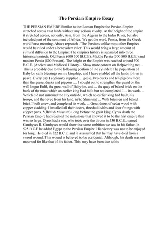 The Persian Empire Essay
THE PERSIAN EMPIRE Similar to the Roman Empire the Persian Empire
stretched across vast lands without any serious rivalry. At the height of the empire
it stretched across, not only, Asia, from the Aegean to the Indus River, but also
included part of the continent of Africa. We get the word, Persia, from the Greek
word Parsa meaning, Above reproach . The Persians unlike most other Empires
would be ruled under a benevolent ruler. This would bring a large amount of
cultural diffusion to the Empire. The empires history is separated into three
historical periods: Old Persia (600 300 B.C.E), Middle Persia (300 800 B.C.E.) and
modern Persia (800 Present). The height or the Empire was reached around 500
B.C.E. (Ancient and Medieval History... Show more content on Helpwriting.net ...
This is probably due to the following portion of the cylinder: The population of
Babylon calls blessings on my kingship, and I have enabled all the lands to live in
peace. Every day I copiously supplied ... geese, two ducks and ten pigeons more
than the geese, ducks and pigeons .... I sought out to strengthen the guard on the
wall Imgur Enlil, the great wall of Babylon, and ... the quay of baked brick on the
bank of the moat which an earlier king had built but not completed, I ... its work. ...
Which did not surround the city outside, which no earlier king had built, his
troops, and the levee from his land, in/to Shuanna? ... With bitumen and baked
brick I built anew, and completed its work. ... Great doors of cedar wood with
copper cladding. I installed all their doors, threshold slabs and door fittings with
copper parts. *(British Museum) Long before the great king, Cyrus death the
Persian Empire had reached the milestone that allowed it to be the first empire that
was so large. Cyrus had a son, who took over the throne in 530 B.C.E., named
Cambyses II. Cambyses would show the same ambition we saw in his father. In
525 B.C.E he added Egypt to the Persian Empire. His victory was not to be enjoyed
for long. He died in 522 B.C.E. and it is assumed that he may have died from a
sword wound. This wound is believed to be accidental. Although, his death was not
mourned for like that of his father. This may have been due to his
 
