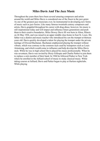Miles Davis And The Jazz Music
Throughout the years there have been several amazing composers and artists
around the world and Miles Davis is considered one of the finest in the jazz genre.
As one of the greatest jazz musicians ever, he instrumental in developing new forms
of music such as jazz fusion. Like many famous twentieth century composers and
artists, Davis grappled throughout his career with drug abuse, however, his music is
still inspirational today and will impact and influence future generations and push
them to their creative boundaries. Miles Dewey Davis III was born in Alton, Illinois
on 26 May 1926, and was raised in an upper middle class home in East St. Louis. His
father was a dentist and music teacher who introduced his son the trumpet at thirteen
years old. Davis quickly developed a talent for playing the trumpet under the private
tutelage of Elwood Buchanan. Buchanan emphasized playing the trumpet without
vibrato, which was contrary to the common style used by trumpeters such as Louis
Armstrong, and which would come to influence and help develop the Miles Davis
style. While he was in high school Davis played his music professionally. When he
was seventeen, Davis was invited by Dizzy Gillespie and Charlie Parker to join them
to replace a sick member of their band. In 1944 he followed Parker to New York
where he enrolled in the Julliard school of music to study classical music. While
taking courses at Julliard, Davis and Parker began to play at Harlem nightclubs.
While playing
 