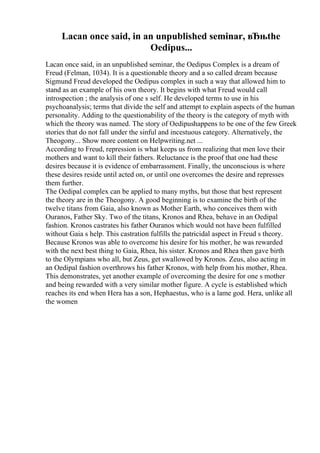 Lacan once said, in an unpublished seminar, вЂњthe
Oedipus...
Lacan once said, in an unpublished seminar, the Oedipus Complex is a dream of
Freud (Felman, 1034). It is a questionable theory and a so called dream because
Sigmund Freud developed the Oedipus complex in such a way that allowed him to
stand as an example of his own theory. It begins with what Freud would call
introspection ; the analysis of one s self. He developed terms to use in his
psychoanalysis; terms that divide the self and attempt to explain aspects of the human
personality. Adding to the questionability of the theory is the category of myth with
which the theory was named. The story of Oedipushappens to be one of the few Greek
stories that do not fall under the sinful and incestuous category. Alternatively, the
Theogony... Show more content on Helpwriting.net ...
According to Freud, repression is what keeps us from realizing that men love their
mothers and want to kill their fathers. Reluctance is the proof that one had these
desires because it is evidence of embarrassment. Finally, the unconscious is where
these desires reside until acted on, or until one overcomes the desire and represses
them further.
The Oedipal complex can be applied to many myths, but those that best represent
the theory are in the Theogony. A good beginning is to examine the birth of the
twelve titans from Gaia, also known as Mother Earth, who conceives them with
Ouranos, Father Sky. Two of the titans, Kronos and Rhea, behave in an Oedipal
fashion. Kronos castrates his father Ouranos which would not have been fulfilled
without Gaia s help. This castration fulfills the patricidal aspect in Freud s theory.
Because Kronos was able to overcome his desire for his mother, he was rewarded
with the next best thing to Gaia, Rhea, his sister. Kronos and Rhea then gave birth
to the Olympians who all, but Zeus, get swallowed by Kronos. Zeus, also acting in
an Oedipal fashion overthrows his father Kronos, with help from his mother, Rhea.
This demonstrates, yet another example of overcoming the desire for one s mother
and being rewarded with a very similar mother figure. A cycle is established which
reaches its end when Hera has a son, Hephaestus, who is a lame god. Hera, unlike all
the women
 