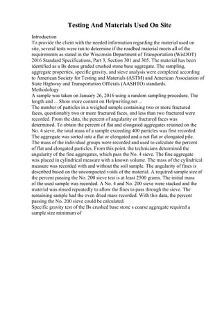 Testing And Materials Used On Site
Introduction
To provide the client with the needed information regarding the material used on
site, several tests were ran to determine if the roadbed material meets all of the
requirements as stated in the Wisconsin Department of Transportation (WisDOT)
2016 Standard Specifications, Part 3, Section 301 and 305. The material has been
identified as a Вѕ dense graded crushed stone base aggregate. The sampling,
aggregate properties, specific gravity, and sieve analysis were completed according
to American Society for Testing and Materials (ASTM) and American Association of
State Highway and Transportation Officials (AASHTO) standards.
Methodology
A sample was taken on January 26, 2016 using a random sampling procedure. The
length and ... Show more content on Helpwriting.net ...
The number of particles in a weighed sample containing two or more fractured
faces, questionably two or more fractured faces, and less than two fractured were
recorded. From the data, the percent of angularity or fractured faces was
determined. To obtain the percent of flat and elongated aggregates retained on the
No. 4 sieve, the total mass of a sample exceeding 400 particles was first recorded.
The aggregate was sorted into a flat or elongated and a not flat or elongated pile.
The mass of the individual groups were recorded and used to calculate the percent
of flat and elongated particles. From this point, the technicians determined the
angularity of the fine aggregates, which pass the No. 4 sieve. The fine aggregate
was placed in cylindrical measure with a known volume. The mass of the cylindrical
measure was recorded with and without the soil sample. The angularity of fines is
described based on the uncompacted voids of the material. A required sample sizeof
the percent passing the No. 200 sieve test is at least 2500 grams. The initial mass
of the used sample was recorded. A No. 4 and No. 200 sieve were stacked and the
material was rinsed repeatedly to allow the fines to pass through the sieve. The
remaining sample had the oven dried mass recorded. With this data, the percent
passing the No. 200 sieve could be calculated.
Specific gravity test of the Вѕ crushed base stone s coarse aggregate required a
sample size minimum of
 