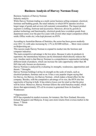 Business Analysis of Harvey Norman Essay
Business Analysis of Harvey Norman
Industry analysis
While Harvey Norman trading as a multi sector business selling computer, electrical,
furniture and bedding goods, the retail industry in which HVN operates involves
larger range of goods and services (all customer consumables). The largest product
segment is clothing, footwear and accessories. However, driven by growth in
product technology and functionality, electrical goods have overtaken goods from
department stores over the past five years with several other major competitors (Dick
smith, Office works etc.) who kept pressure on HVN.
According to Australian Bureau of Statistics, the sector has been grown modestly
over 2011 12, with sales increasing by 1.5% to $21600 million. ... Show more content
on Helpwriting.net ...
This success made Harvey Norman to expand its market into the furniture and
computer industries.
The main competitive advantage is the low price. Because it sales its products in
superstore, the intermediary business can be eliminated which directly reduces the
cost. Another merit is that Harvey Norman is a comprehensive supermarket including
different kinds of products, which can increase the sales opportunity rather than JB
HiFi that only focuses on electronics.
Harvey Norman is analyzed by evaluating its strengths, weaknesses, opportunities and
threats. * Strengths
Harvey Norman holdings Ltd has its strength on the scale of retails, such as
electrical products, furniture and so on. It has a very popular slogan saying that
Go Harvey, Go Harvey, Go Harvey Norman , which makes a brand effect for the
company. Besides, with the comparative advantage of its size, the HVN also has
superiority of buying in bulk. It has relative lower cost for retail so that the price
will be lower. Moreover, Harvey Norman follows the solid franchise model, which
shows that approximately 35% of its revenue is generated from its franchise. *
Weaknesses
* Opportunities
HVN has expanded its market overseas, for instance, like New Zealand, Slovenia,
Ireland, Singapore and Malaysia. It may earn more returns from oversea market in the
future. * Threat
The online
 