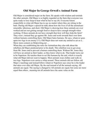 Old Major In George Orwell s Animal Farm
Old Major is considered major on the farm. He speaks with wisdom and reminds
the other animals. Old Major is so highly regarded on the farm that everyone was
quite ready to lose sleep to hear what he has to say (4). Everyone listens
respectfully to what old Major has to say no matter where they are sitting in the
barn. During old Major s speech he talks about how the lives of all the animalsare
miserable, laborious, and short. Old Major is showing how these animals are over
worked and are not getting enough food or sleep to have enough strength when
working. If these animals do not have strength then how will they help the farm?
They won t, instead they go against Mr. Jones and work towards their own farm
without humans controlling them. Old Major hates humans. He says, whatever goes
upon two legs in an enemy (11). Old Major does not want any animal to act as a...
Show more content on Helpwriting.net ...
When they are establishing the rules for Animalism they also talk about the
rebellion old Major predicted prior to his death. This rebellion was to get away
from Mr. Jones and to prevent a human controlling them. Without Mr. Jones they
will have an animal as their leader, so they know what to do. That leader turns out
to be Napoleon. He teaches them to act like humans by the end, which is exactly
what old Major did not want to happen. Most animals wear clothes and walk on
two legs. Napoleon even carries a whip around. These animals did not follow old
Major s teachings and instead follow whatever Napoleon says since he is the leader
that takes over after old Major. By the end instead of all the animals saying, All
animals are equal. The saying is changed to All animals are equal, but some are more
equal than others , meaning not all animals have the same value on the
 