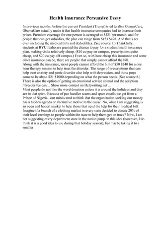 Health Insurance Persuasive Essay
In previous months, before the current President (Trump) tried to alter ObamaCare,
ObamaCare actually made it that health insurance companies had to increase their
prices. Premium coverage for one person is averaged at $321 per month, and for
people that can get subsidies, the plan can range from $153 $498. And that s not
even including the medical bills and deductibles. (See source 7.) Thankfully,
students at BYU Idaho are granted the chance to pay for a student health insurance
plan, making visits relatively cheap. ($10 co pay on campus, prescriptions quite
cheap, and $20 co pay off campus.) Even so, with how cheap this insurance and some
other insurance can be, there are people that simply cannot afford the bill.
Along with the insurance, most people cannot afford the bill of $50 $240 for a one
hour therapy session to help treat the disorder. The range of prescriptions that can
help treat anxiety and panic disorder also help with depression, and those pups
come to be about $21 $1000 depending on what the person needs. (See source 8.)
There is also the option of getting an emotional service animal and the adoption
/ breeder fee can ... Show more content on Helpwriting.net ...
Most people do not like the word donation unless it is around the holidays and they
are in that spirit. Because of pan handler scams and spam emails we get from a
Prince of Nigeria , our minds tend to think that the organization seeking our money
has a hidden agenda or alternative motive to the cause. No, what I am suggesting is
an open and honest market to help those that need the help for their medical bill.
Imagine if a branch of a clothing market in every state decided to donate 20% of
their local earnings to people within the state to help them get on track? Now, I am
not suggesting every department store in the nation jump on this idea (however, I do
think it is a good idea to use during that holiday season), but maybe taking it to a
smaller
 