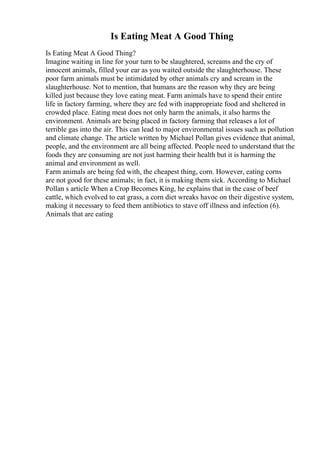 Is Eating Meat A Good Thing
Is Eating Meat A Good Thing?
Imagine waiting in line for your turn to be slaughtered, screams and the cry of
innocent animals, filled your ear as you waited outside the slaughterhouse. These
poor farm animals must be intimidated by other animals cry and scream in the
slaughterhouse. Not to mention, that humans are the reason why they are being
killed just because they love eating meat. Farm animals have to spend their entire
life in factory farming, where they are fed with inappropriate food and sheltered in
crowded place. Eating meat does not only harm the animals, it also harms the
environment. Animals are being placed in factory farming that releases a lot of
terrible gas into the air. This can lead to major environmental issues such as pollution
and climate change. The article written by Michael Pollan gives evidence that animal,
people, and the environment are all being affected. People need to understand that the
foods they are consuming are not just harming their health but it is harming the
animal and environment as well.
Farm animals are being fed with, the cheapest thing, corn. However, eating corns
are not good for these animals; in fact, it is making them sick. According to Michael
Pollan s article When a Crop Becomes King, he explains that in the case of beef
cattle, which evolved to eat grass, a corn diet wreaks havoc on their digestive system,
making it necessary to feed them antibiotics to stave off illness and infection (6).
Animals that are eating
 