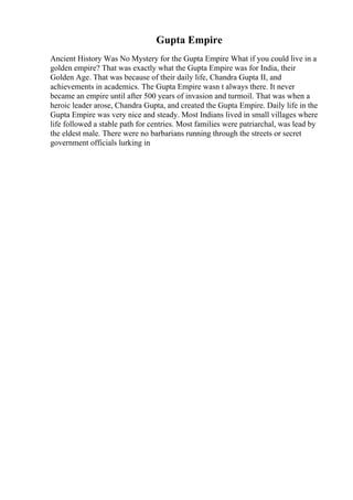 Gupta Empire
Ancient History Was No Mystery for the Gupta Empire What if you could live in a
golden empire? That was exactly what the Gupta Empire was for India, their
Golden Age. That was because of their daily life, Chandra Gupta II, and
achievements in academics. The Gupta Empire wasn t always there. It never
became an empire until after 500 years of invasion and turmoil. That was when a
heroic leader arose, Chandra Gupta, and created the Gupta Empire. Daily life in the
Gupta Empire was very nice and steady. Most Indians lived in small villages where
life followed a stable path for centries. Most families were patriarchal, was lead by
the eldest male. There were no barbarians running through the streets or secret
government officials lurking in
 