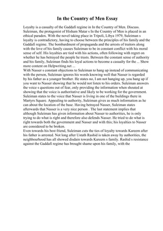 In the Country of Men Essay
Loyalty is a casualty of the Gaddafi regime in In the Country of Men. Discuss.
Suleiman, the protagonist of Hisham Matar s In the Country of Men is placed in an
ethical paradox. With the novel taking place in Tripoli, Libya 1979, Suleiman s
loyalty is contradictory, having to choose between the principles of his family and the
Gaddafi regime. The bombardment of propaganda and the arrests of traitors along
with the love of his family causes Suleiman to be in constant conflict with his moral
sense of self. His loyalties are tied with his actions, often following with regret on
whether he has betrayed the people he trusts. Between the constant sense of authority
and his family, Suleiman finds his loyal actions to become a casualty for the ... Show
more content on Helpwriting.net ...
With Nasser s constant objections to Suleiman to hang up instead of communicating
with the person, Suleiman ignores his words knowing well that Nasser is regarded
by his father as a younger brother. He states no, I am not hanging up, you hang up if
you want to Nasser showing that he would not listen to his orders. Suleiman answers
the voice s questions out of fear, only providing the information when shouted at
showing that the voice is authoritative and likely to be working for the government.
Suleiman states to the voice that Nasser is living in one of the buildings there in
Martyrs Square. Appealing to authority, Suleiman gives as much information as he
can about the location of the base. Having betrayed Nasser, Suleiman states
afterwards that Nasser is a very nice person . The last statement implies that
although Suleiman has given information about Nasser to authorities, he is only
trying to do what is right and therefore also defends Nasser. He tried to do what is
right towards both the government and Nasser and with this; his loyalties to Nasser
are considered to be broken.
Even towards his best friend, Suleiman cuts the ties of loyalty towards Kareem after
his father is arrested. Not long after Ustath Rashid is taken away by authorities, the
neighbourhood has all showed disdain towards Kareem s family. Rashid s resistance
against the Gaddafi regime has brought shame upon his family, with the
 