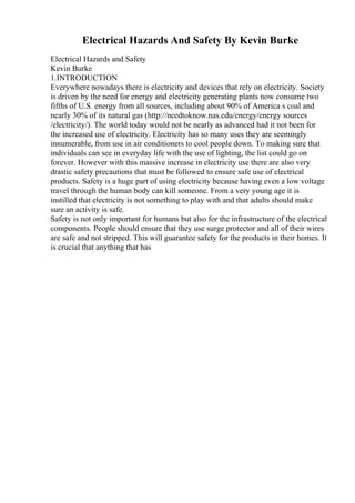 Electrical Hazards And Safety By Kevin Burke
Electrical Hazards and Safety
Kevin Burke
1.INTRODUCTION
Everywhere nowadays there is electricity and devices that rely on electricity. Society
is driven by the need for energy and electricity generating plants now consume two
fifths of U.S. energy from all sources, including about 90% of America s coal and
nearly 30% of its natural gas (http://needtoknow.nas.edu/energy/energy sources
/electricity/). The world today would not be nearly as advanced had it not been for
the increased use of electricity. Electricity has so many uses they are seemingly
innumerable, from use in air conditioners to cool people down. To making sure that
individuals can see in everyday life with the use of lighting, the list could go on
forever. However with this massive increase in electricity use there are also very
drastic safety precautions that must be followed to ensure safe use of electrical
products. Safety is a huge part of using electricity because having even a low voltage
travel through the human body can kill someone. From a very young age it is
instilled that electricity is not something to play with and that adults should make
sure an activity is safe.
Safety is not only important for humans but also for the infrastructure of the electrical
components. People should ensure that they use surge protector and all of their wires
are safe and not stripped. This will guarantee safety for the products in their homes. It
is crucial that anything that has
 