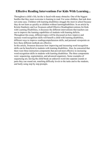 Effective Reading Interventions For Kids With Learning...
Throughout a child s life, he/she is faced with many obstacles. One of the biggest
hurdles that they must overcome is learning to read. For some children, that task does
not come easy. Children with learning disabilities struggle the most in school because
they do not learn as quickly as children without learningdisabilities. In an article by
Kristin Stanberry and Lee Swanson called Effective ReadingInterventions for Kids
with Learning Disabilities, it discusses the different interventions that teachers can
use to improve the learning capabilities of students with learning deficits.
Throughout this essay, different topics will be discussed on how improve and
increase word recognition skills will benefit a child with learning disabilities,
different ways to improve readingcomprehension skills, and personal viewpoints on
how these different methods are effective.
In this article, Swanson discusses how improving and increasing word recognition
skills can be beneficial to students with learning disabilities. Also, he concurred that
there were three instruction components that proved most effective in increasing
word recognition skills in students with learning disabilities. The three components
were: sequencing, segmentation, and advanced organizers. Some examples of
sequencing are, having the child break an unknown word into separate sounds or
parts they can sound out, matching difficulty levels to the tasks and to the students,
and lastly using step by step prompts.
 
