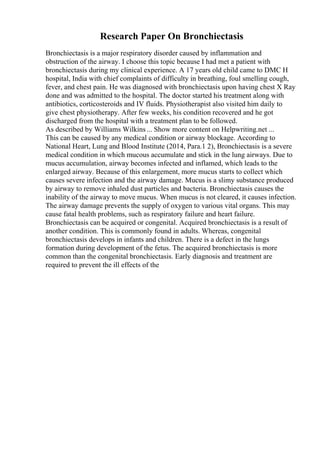 Research Paper On Bronchiectasis
Bronchiectasis is a major respiratory disorder caused by inflammation and
obstruction of the airway. I choose this topic because I had met a patient with
bronchiectasis during my clinical experience. A 17 years old child came to DMC H
hospital, India with chief complaints of difficulty in breathing, foul smelling cough,
fever, and chest pain. He was diagnosed with bronchiectasis upon having chest X Ray
done and was admitted to the hospital. The doctor started his treatment along with
antibiotics, corticosteroids and IV fluids. Physiotherapist also visited him daily to
give chest physiotherapy. After few weeks, his condition recovered and he got
discharged from the hospital with a treatment plan to be followed.
As described by Williams Wilkins... Show more content on Helpwriting.net ...
This can be caused by any medical condition or airway blockage. According to
National Heart, Lung and Blood Institute (2014, Para.1 2), Bronchiectasis is a severe
medical condition in which mucous accumulate and stick in the lung airways. Due to
mucus accumulation, airway becomes infected and inflamed, which leads to the
enlarged airway. Because of this enlargement, more mucus starts to collect which
causes severe infection and the airway damage. Mucus is a slimy substance produced
by airway to remove inhaled dust particles and bacteria. Bronchiectasis causes the
inability of the airway to move mucus. When mucus is not cleared, it causes infection.
The airway damage prevents the supply of oxygen to various vital organs. This may
cause fatal health problems, such as respiratory failure and heart failure.
Bronchiectasis can be acquired or congenital. Acquired bronchiectasis is a result of
another condition. This is commonly found in adults. Whereas, congenital
bronchiectasis develops in infants and children. There is a defect in the lungs
formation during development of the fetus. The acquired bronchiectasis is more
common than the congenital bronchiectasis. Early diagnosis and treatment are
required to prevent the ill effects of the
 
